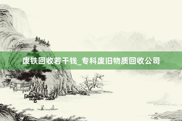 废铁回收若干钱_专科废旧物质回收公司