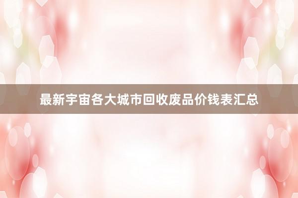 最新宇宙各大城市回收废品价钱表汇总
