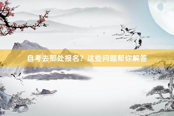自考去那处报名？这些问题帮你解答