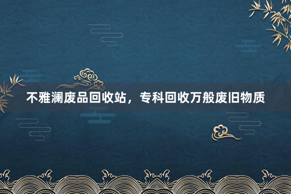 不雅澜废品回收站，专科回收万般废旧物质