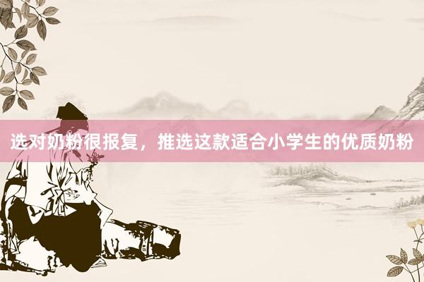 选对奶粉很报复，推选这款适合小学生的优质奶粉