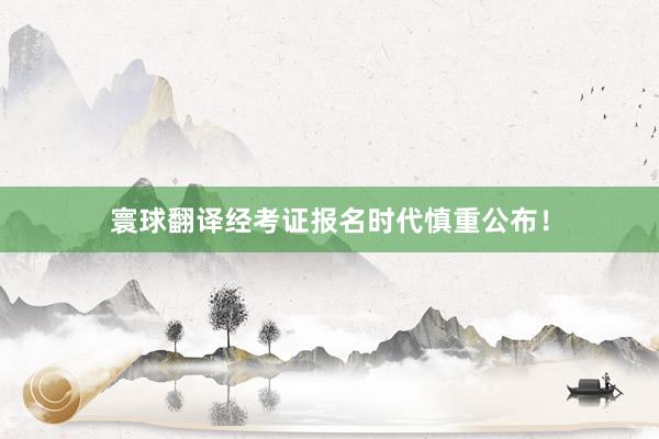 寰球翻译经考证报名时代慎重公布！