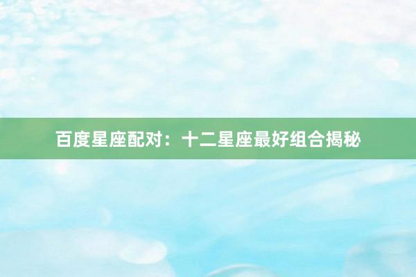 百度星座配对：十二星座最好组合揭秘