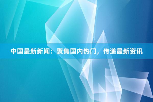 中国最新新闻：聚焦国内热门，传递最新资讯