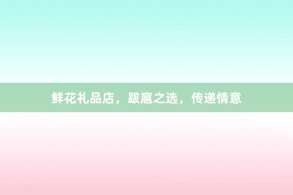鲜花礼品店，跋扈之选，传递情意