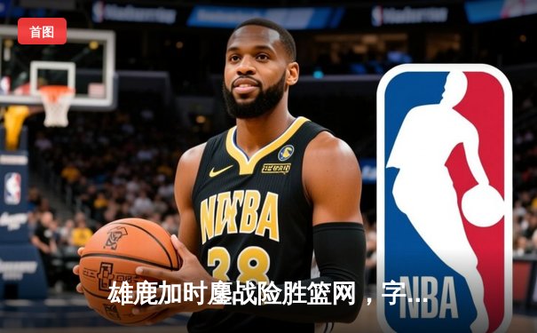 雄鹿加时鏖战险胜篮网，字母哥44分主宰关键时刻