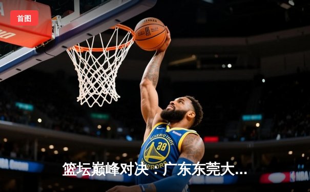 篮坛巅峰对决：广东东莞大益加时险胜辽宁本钢，胡明轩35分闪耀全场